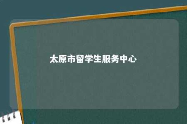 太原市留学生服务中心 太原市留学生服务中心地址